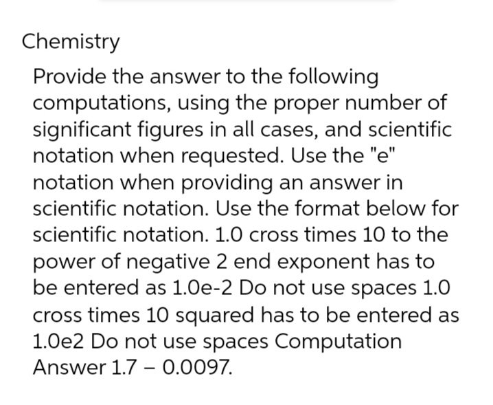 Chemistry
Provide the answer to the following
computations, using the proper number of
significant figures in all cases, and scientific
notation when requested. Use the "e"
notation when providing an answer in
scientific notation. Use the format below for
scientific notation. 1.0 cross times 10 to the
power of negative 2 end exponent has to
be entered as 1.0e-2 Do not use spaces 1.0
cross times 10 squared has to be entered as
1.0e2 Do not use spaces Computation
Answer 1.7 -0.0097.