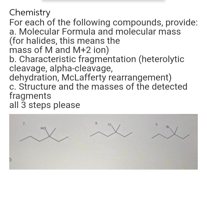 Chemistry
For each of the following compounds, provide:
a. Molecular Formula and molecular mass
(for halides, this means the
mass of M and M+2 ion)
b. Characteristic fragmentation (heterolytic
cleavage, alpha-cleavage,
dehydration, McLafferty rearrangement)
c. Structure and the masses of the detected
fragments
all 3 steps please
7.
HQ
"X
ix
ix