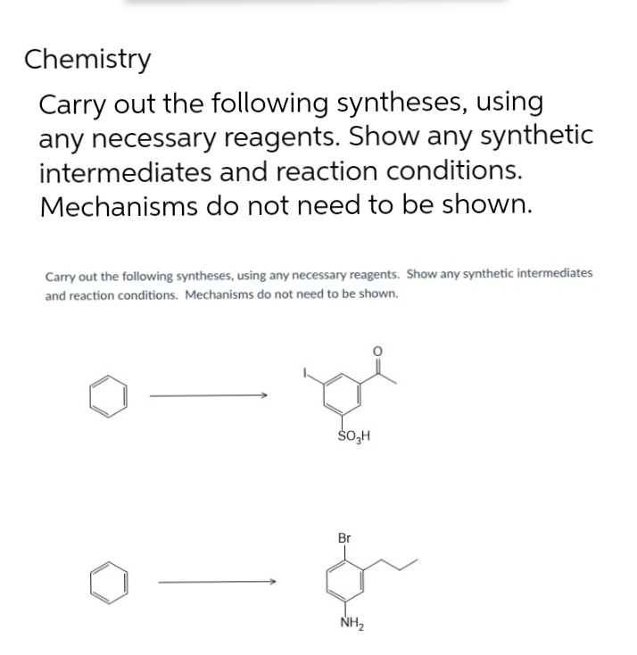 Chemistry
Carry out the following syntheses, using
any necessary reagents. Show any synthetic
intermediates and reaction conditions.
Mechanisms do not need to be shown.
Carry out the following syntheses, using any necessary reagents. Show any synthetic intermediates
and reaction conditions. Mechanisms do not need to be shown.
SO₂H
Br
&
NH₂