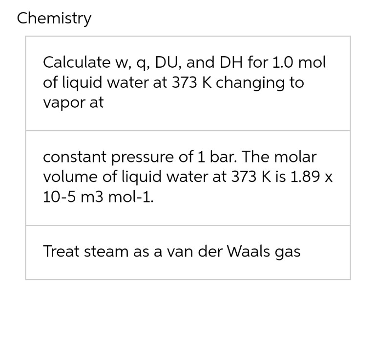 Chemistry
Calculate w, q, DU, and DH for 1.0 mol
of liquid water at 373 K changing to
vapor at
constant pressure of 1 bar. The molar
volume of liquid water at 373 K is 1.89 x
10-5 m3 mol-1.
Treat steam as a van der Waals gas