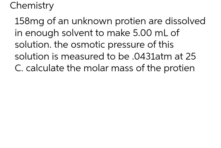 Chemistry
158mg of an unknown protien are dissolved
in enough solvent to make 5.00 mL of
solution. the osmotic pressure of this
solution is measured to be .0431atm at 25
C. calculate the molar mass of the protien