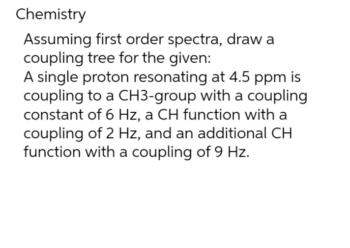 Chemistry
Assuming first order spectra, draw a
coupling tree for the given:
A single proton resonating at 4.5 ppm is
coupling to a CH3-group with a coupling
constant of 6 Hz, a CH function with a
coupling of 2 Hz, and an additional CH
function with a coupling of 9 Hz.