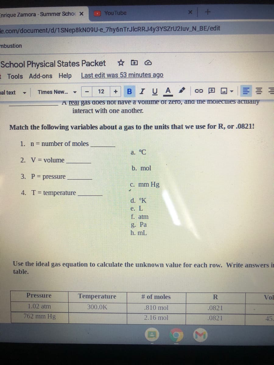 Enrique Zamora - Summer Schoc x
DYouTube
le.com/document/d/1SNE 8KN09U-e_7hy6nTrJlcRRJ4y3YSZrU2luv_N BE/edit
mbustion
School Physical States Packet
E Tools Add-ons Help
Last edit was 53 minutes ago
BIUA
nal text
Times New. -
12
+
A real gas aoes not nave a VOiume or zero, and me moiecules actually
interact with one another.
Match the following variables about a gas to the units that we use for R, or .0821!
1. n= number of moles
a. °C
2. V = volume
b. mol
3. P= pressure
C. mm Hg
4. T= temperature
d. °K
e. L
f. atm
g. Pa
h. mL
Use the ideal gas equation to calculate the unknown value for each row. Write answers i
table.
Pressure
Temperature
# of moles
Vol
1.02 atm
300.0K
.810 mol
.0821
762 mm Hg
2.16 mol
.0821
45.

