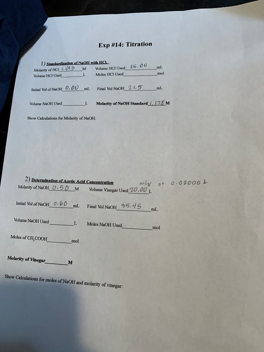 Exp #14: Titration
1) Standardization of NaOH with HCl.
Molarity of HCl_ 1.013
Volume HCI Used
Volume HCI Used 25.00
ml
M
Moles HCI Used
mol
ml
Final Vol NaOH 21.5
mL
Initial Vol of NaOH_0.00
Volume NaOH Used
Molarity of NaOH Standard_{, 78 m
Show Calculations for Molarity of NaOH:
2) Determination of Acetic Acid Concentration
mly or o.02000 L
Molarity of NaOH_0.50 M
Volume Vinegar Used 20.00 L
Initial Vol of NaOH 0.60
mL
Final Vol NaOH 35.45
mL
Volume NaOH Used
L
Moles NaOH Used
mol
Moles of CH,COOH_
mol
Molarity of Vinegar
M
Show Calculations for moles of NaOH and molarity of vinegar:
