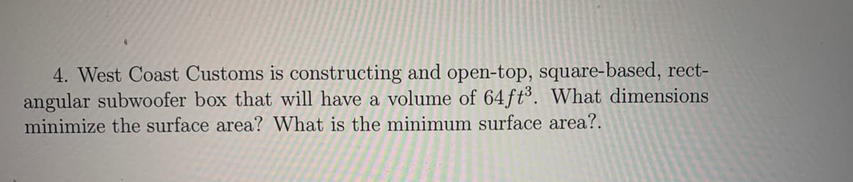 4. West Coast Customs is constructing and open-top, square-based, rect-
angular subwoofer box that will have a volume of 64 ft³. What dimensions
minimize the surface area? What is the minimum surface area?.
