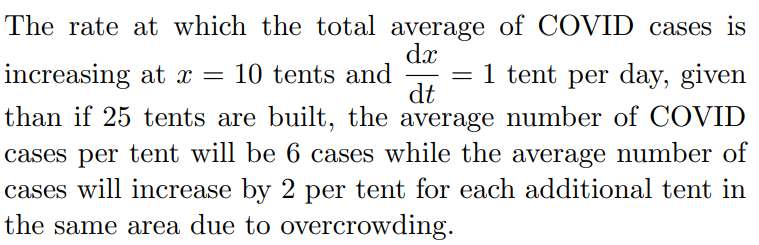 The rate at which the total average of COVID cases is
dx
increasing at x = 10 tents and
= 1 tent per day, given
|
dt
than if 25 tents are built, the average number of COVID
cases per tent will be 6 cases while the average number of
cases will increase by 2 per tent for each additional tent in
the same area due to overcrowding.
