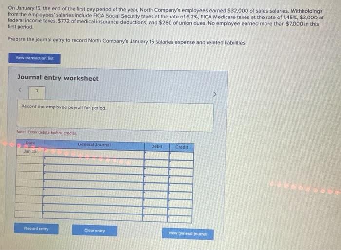 On January 15, the end of the first pay period of the year, North Company's employees earned $32,000 of sales salaries. Withholdings
from the employees' salaries include FICA Social Security taxes at the rate of 6.2%, FICA Medicare taxes at the rate of 1.45%, $3,000 of
federal income taxes, $772 of medical insurance deductions, and $260 of union dues. No employee earned more than $7,000 in this
first period.
Prepare the journal entry to record North Company's January 15 salaries expense and related liabilities.
View transaction list
Journal entry worksheet
1
Record the employee payroll for period.
Note: Enter debits before credits
Date
Jan 15
Record entry
General Journal
Clear entry
Debit
Credit
View general journal
2