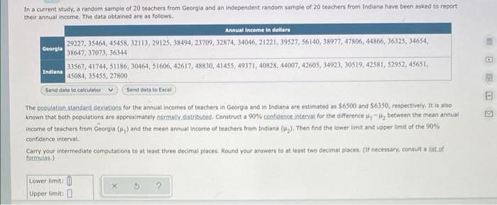 In a current study, a random sample of 20 teachers from Georgia and an independent random sample of 20 teachers from Indiana have been asked to report
their annual income. The data obtained are as follows.
Georgia
33567, 41744, 51186, 30464, 51606, 42617, 48830, 41455, 49371, 40828, 44007, 42605, 34923, 30519, 42581, 52952, 45651,
45084, 35455, 27800
Send data to calculator
Indiana
Annual income in dollars
29227, 35464, 45458, 32113, 29125, 38494, 23709, 32874, 34046, 21221, 39527, 56140, 38977, 47806, 44866, 36325, 34654,
38647, 37073, 36344
Send data to Excel
The population standard deviations for the annual incomes of teachers in Georgia and in Indiana are estimated as $6500 and $6350, respectively. It is also
known that both populations are approximately normally distributed. Construct a 90% confidence interval for the difference between the mean annual
income of teachers from Georgia (,) and the mean annual income of teachers from Indiana (₂). Then find the lower limit and upper limit of the 90%
confidence interval.
Carry your intermediate computations to at least three decimal places. Round your answers to at least two decimal places. (If necessary, consult a list of
formulas.)
Lower limit:
Upper limit:
B