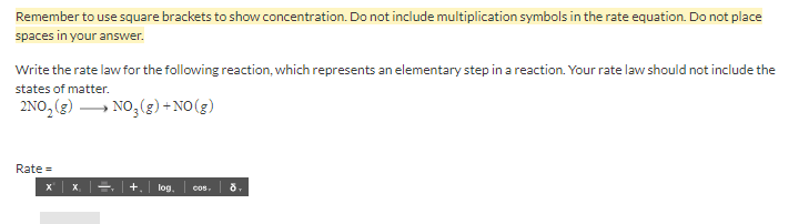 Remember to use square brackets to show concentration. Do not include multiplication symbols in the rate equation. Do not place
spaces in your answer.
Write the rate law for the following reaction, which represents an elementary step in a reaction. Your rate law should not include the
states of matter.
2NO, (3) → NO, (g) + NO(g)
Rate =
X.
+.
log.
8,
Cos
