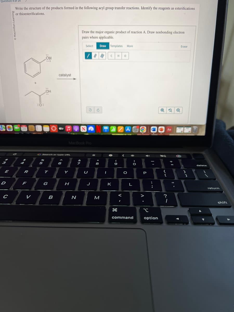 Question 4 of 14
Write the structure of the products formed in the following acyl group transfer reactions. Identify the reagents as esterifications
or thioesterifications.
E
D
с
7
28
R
F
7
V
96
OH
5
C Search or type URL
T
G
catalyst
B
Siv
6
Y
MacBook Pro
H
Draw the major organic product of reaction A. Draw nonbonding electron
pairs where applicable.
Select Draw Templates More
N
/////
S
U
J
8
M
CH
TEZAO
9
I
K
H
<
0
✓
O
***
L
O
command
P
A.
T
****
option
Q2Q
74
{
[
?
Aa
I
+1
"1
Erase
1
delete
return
shift