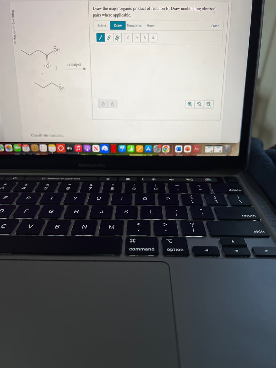 E
C
7
28
R
F
V
:0: I
Classify the reactions.
OH
26
5
SH
T
O Search or type URL
G
catalyst
B
tv
6
Y
H
Draw the major organic product of reaction B. Draw nonbonding electron
pairs where applicable.
MacBook Pro
N
Select Draw Templates More
/ ||||||
3 C
U
J
8
M
C H S 0
THZAO
I
K
9
<
O
L
command
P
V
;
I
option
Q2 Q
[
~~
?
Aa
Erase
1
delete
return
shift
