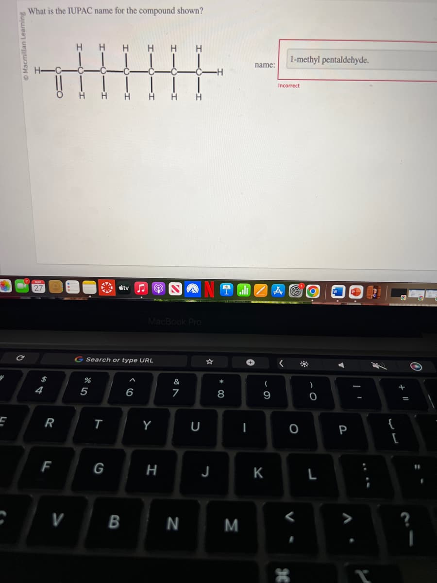 4
F
Macmillan Learning
C
What is the IUPAC name for the compound shown?
$
4
R
F
V
H H
%
5
T
H
G Search or type URL
G
tv
B
^
H
6
MacBook Pro
Y
H H
H
&
7
N
J
-H
8
M
name:
(
- O
9
K
Incorrect
<
1-methyl pentaldehyde.
St
a
O
)
O
L
P
T
{
+ 11
?
I