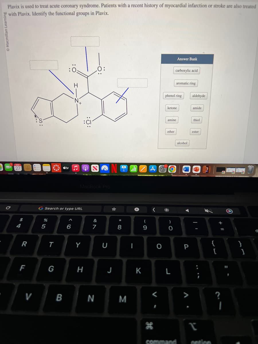 Macmillan L
Plavix is used to treat acute coronary syndrome. Patients with a recent history of myocardial infarction or stroke are also treated
with Plavix. Identify the functional groups in Plavix.
$
4
R
F
V
%
G Search or type URL
5
T
G
tv
B
^
6
MacBook Pro
Ⓡ
Y
H
&
7
N
U
J
* 00
8
M
I
K
(
9
A
<
V
H
O
phenol ring
ketone
amine
ether
)
carboxylic acid
O
Answer Bank
L
aromatic ring
alcohol
P
V
aldehyde
amide
thiol
ester
:
T
command option
{
+
=
?
I
11
}
d
