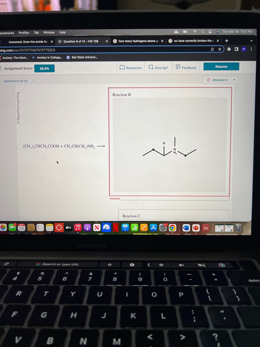 Bookmarks Profiles
1
Answered: Draw the amide for X
ming.com/sac/7675775#/7675775/5/3
Anxiety: The Most... * Anxiety in College....Ball State Universi...
Assignment Score: 88.5%
Question 6 of 14
Macmillan Learning
4
R
F
Tab Window Help
MAR
28
V
>
(CH,),CHCH,COOH + CH,CH(CH, )NH, ->
%
Question 6 of 14 - HW 13B
5
G Search or type URL
T
B
stv
6
Y
MacBook Pro
H
ONW
X
&
7
N
J
Ghow many hydrogens atoms go X
Reaction B
Incorrect
* 00
8
Resources
M
Reaction C
I
K
all A
- 0
w
(
9
Give Up?
<
O
V.
O
L
O
ou have correctly broken the ex
Feedback
W
☎ 98
..
P
V
Aa
{
[
•
+11
Tue Mar 28 7:07 PM
Resume
Attempt 4
=
+
F
.
0 m
Y
1
V
delet