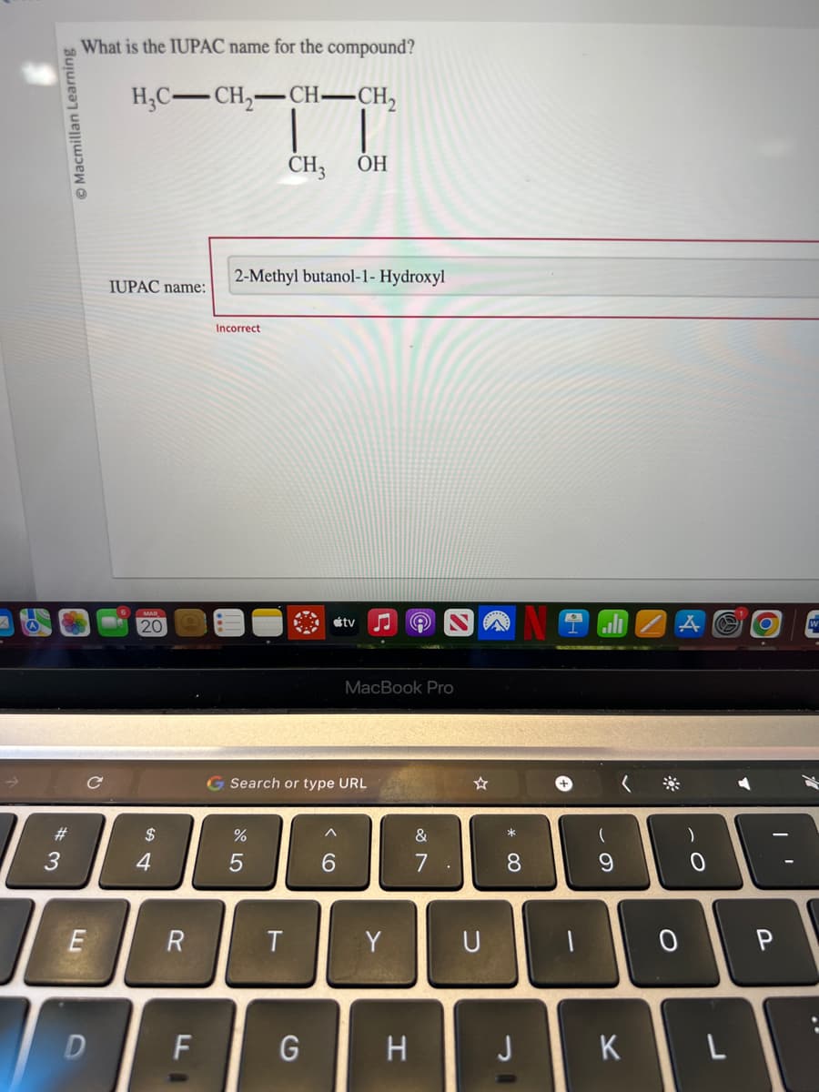 Macmillan Learning
#
3
What is the IUPAC name for the compound?
H₂C-CH₂-CH-CH₂
E
D
IUPAC name:
20
$
4
R
LL
F
Incorrect
2-Methyl butanol-1- Hydroxyl
%
CH3
5
T
Search or type URL
G
OH
^
6
tv ♫
MacBook Pro
Y
H
&
.
☆
U
* 00
8
J
+
(
9
K
*
A
0
)
O
L
P