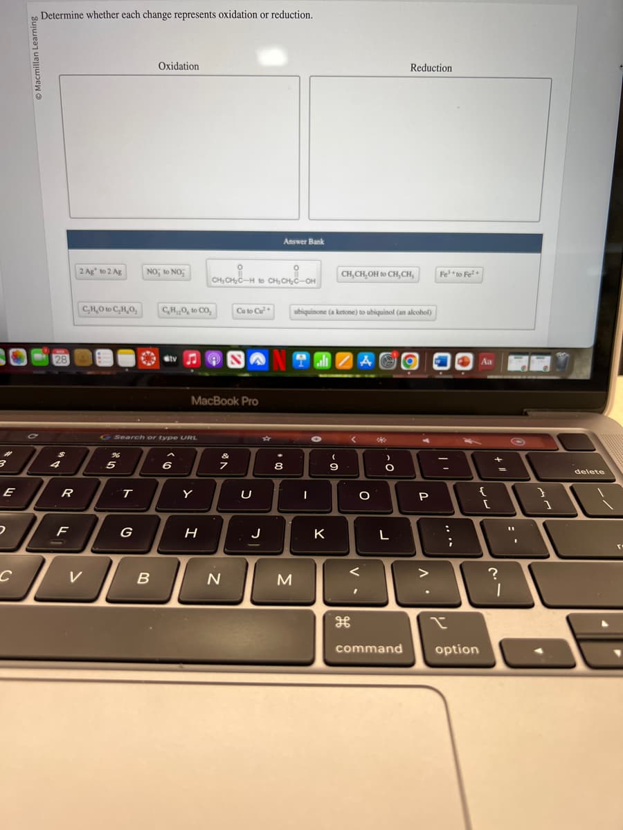 #
3
E
D
C
Macmillan Learning
Determine whether each change represents oxidation or reduction.
1281
4
R
F
2 Ag to 2 Ag
CH₂O to C₂H₂O₂
V
5
T
G
Oxidation
NO to NO₂
G Search or type URL
B
C₂H₂O, to CO₂
stv
6
MacBook Pro
Y
H
CH₂CH₂C-H to CH₂CH₂C-OH CH, CH, OH to CH, CH,
9
Cu to Cu²+
N
☆
Answer Bank
J
8
M
ubiquinone (a ketone) to ubiquinol (an alcohol)
TEZAO
-
K
(
9
V.
O
201
)
-O
O
Reduction
L
command
P
..
Fe³+to Fe²+
I
:
;
L
option
Aa
{
[
+ 11
?
I
Q
I
}
]
delete