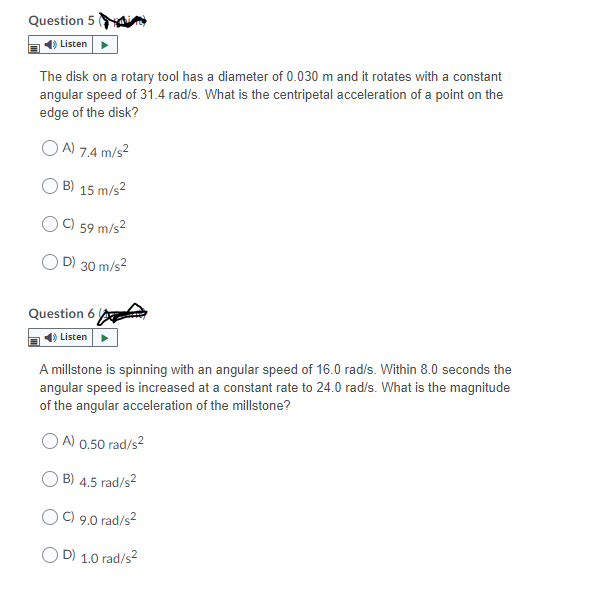 Question 5
Listen
The disk on a rotary tool has a diameter of 0.030 m and it rotates with a constant
angular speed of 31.4 rad/s. What is the centripetal acceleration of a point on the
edge of the disk?
A) 7.4 m/s²
B) 15 m/s2
C) 59 m/s²
D) 30 m/s2
Question 6
Listen
A millstone is spinning with an angular speed of 16.0 rad/s. Within 8.0 seconds the
angular speed is increased at a constant rate to 24.0 rad/s. What is the magnitude
of the angular acceleration of the millstone?
A) 0.50 rad/s2
B) 4.5 rad/s2
O C) 9.0 rad/s2
O D) 1.0 rad/s2
