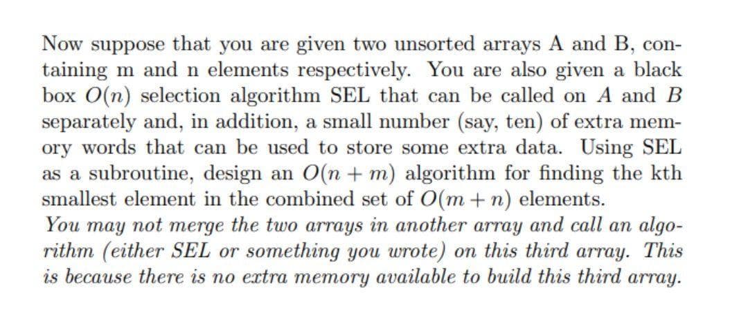 Now suppose that you are given two unsorted arrays A and B, con-
taining m and n elements respectively. You are also given a black
box O(n) selection algorithm SEL that can be called on A and B
separately and, in addition, a small number (say, ten) of extra mem-
ory words that can be used to store some extra data. Using SEL
as a subroutine, design an O(n + m) algorithm for finding the kth
smallest element in the combined set of O(m + n) elements.
You may not merge the two arrays in another array and call an algo-
rithm (either SEL or something you wrote) on this third array. This
is because there is no extra memory available to build this third array.
