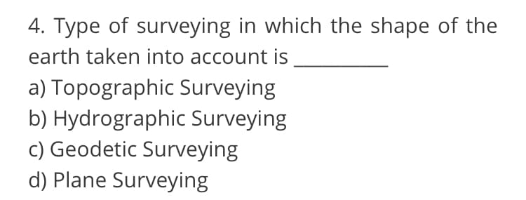 4. Type of surveying in which the shape of the
earth taken into account is
a) Topographic Surveying
b) Hydrographic Surveying
c) Geodetic Surveying
d) Plane Surveying
