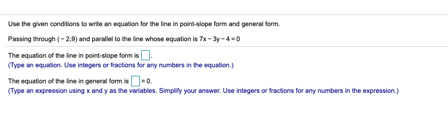 Use the given conditions to write an equation for the line in point-slope form and general form.
Passing through (- 2,9) and parallel to the line whose equation is 7x - 3y - 4 = 0
The equation of the line in point-slope form is
(Type an equation. Use integers or fractions for any numbers in the equation.)
The equation of the line in general form is=0.
(Type an expression using x and y as the variables. Simplify your answer. Use integers or fractions for any numbers in the expression.)
