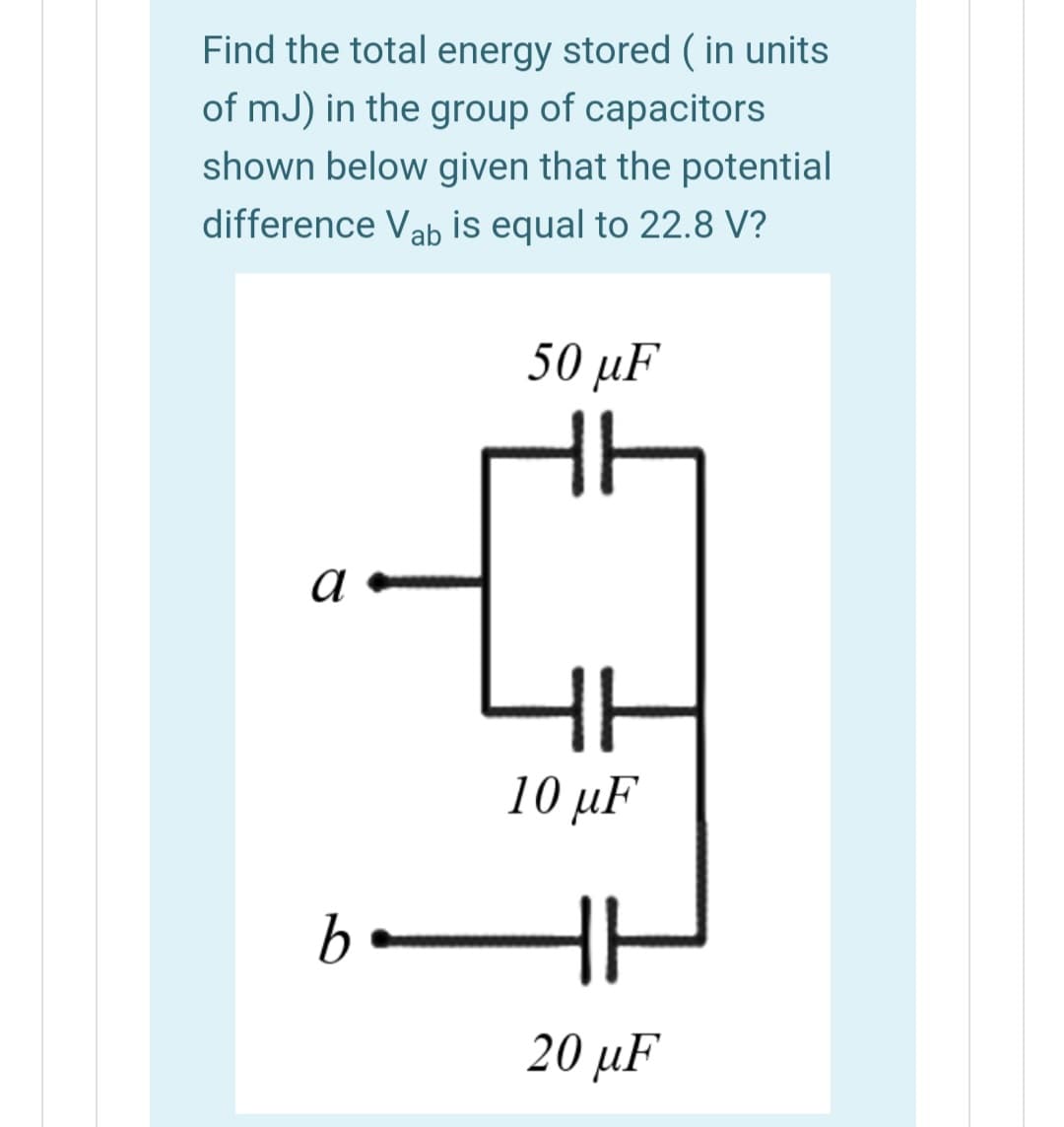 Find the total energy stored ( in units
of mJ) in the group of capacitors
shown below given that the potential
difference Vab is equal to 22.8 V?
50 μF
a
10 µF
20 µF

