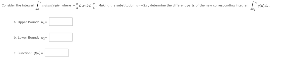 U1
Consider the integral
arctan(x)dx where -Is a<bs I. Making the substitution u=-2x , determine the different parts of the new corresponding integral,
g(u)du .
lu2
a. Upper Bound: u1=
b. Lower Bound: u2=
c. Function: g(u)=
