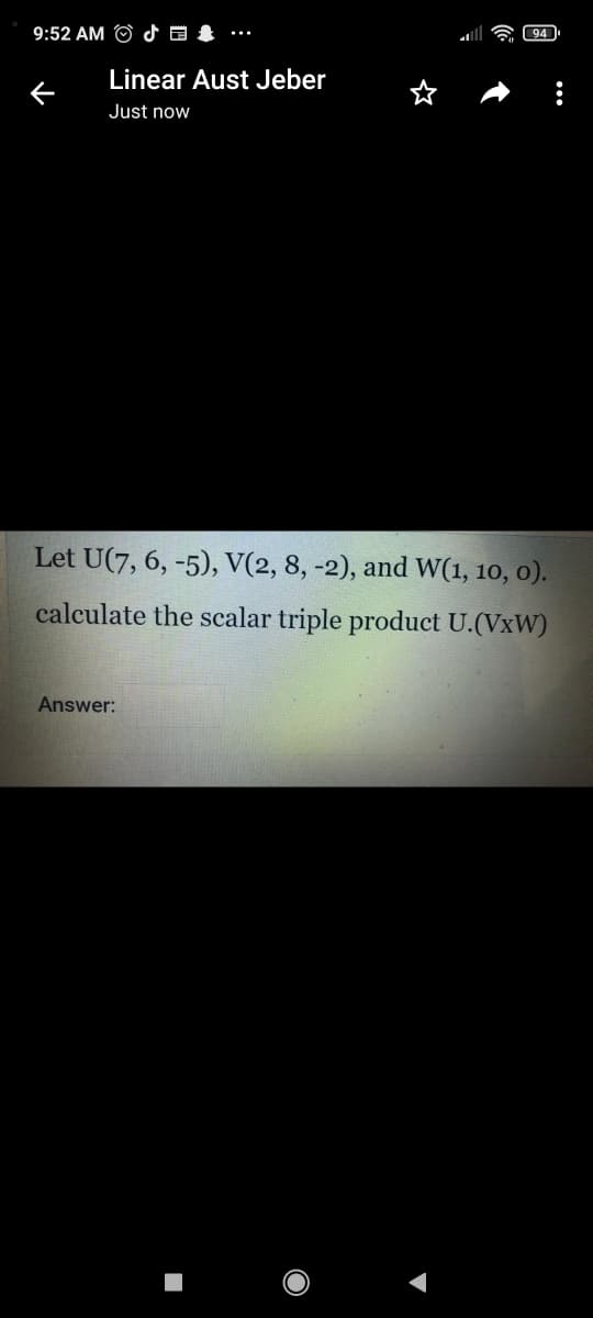 9:52 AM O d a &
94
-..
Linear Aust Jeber
Just now
Let U(7, 6, -5), V(2, 8, -2), and W(1, 10, o).
calculate the scalar triple product U.(VxW)
Answer:
