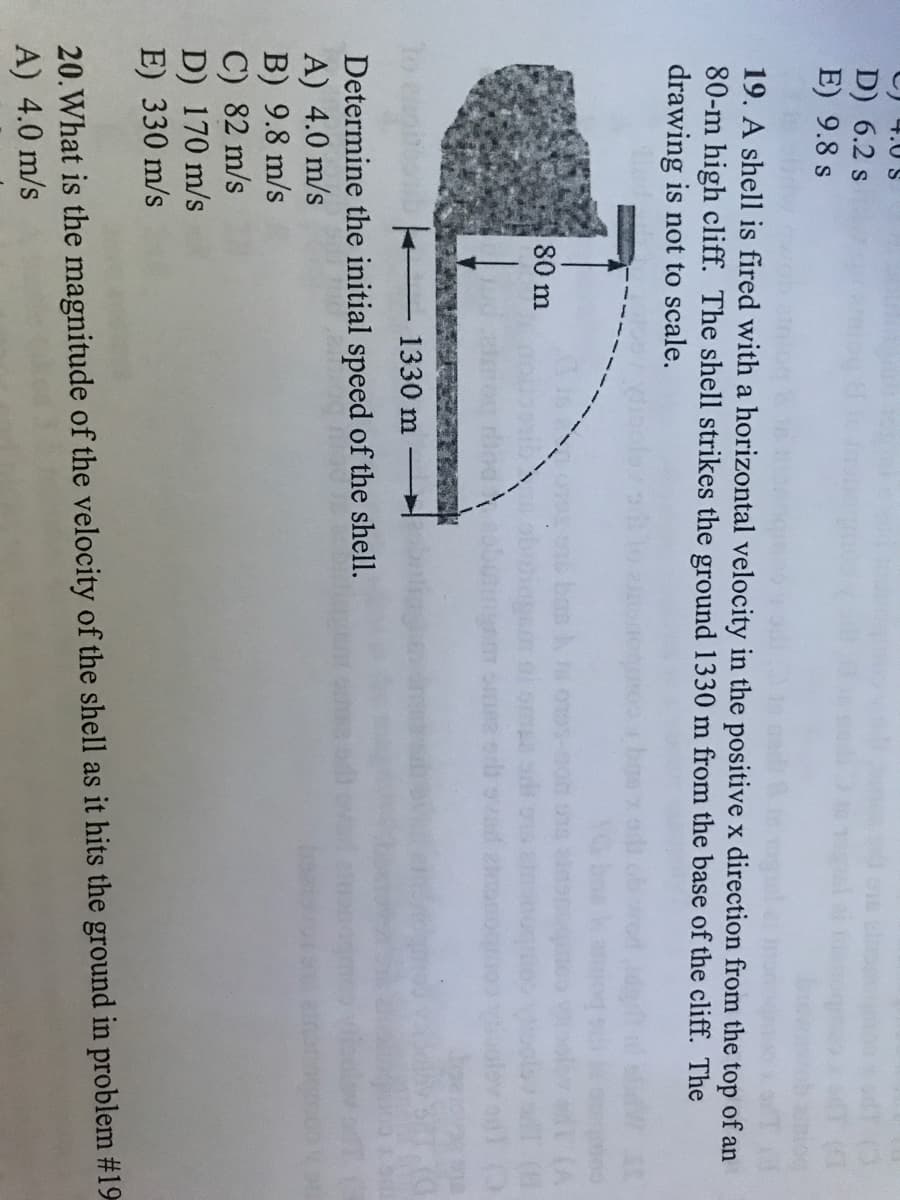 4.0 S
D) 6.2 s
E) 9.8 s
19. A shell is fired with a horizontal velocity in the positive x direction from the top of an
80-m high cliff. The shell strikes the ground 1330 m from the base of the cliff. The
drawing is not to scale.
80 m
1330 m
Determine the initial speed of the shell.
A) 4.0 m/s
B) 9.8 m/s
C) 82 m/s
D) 170 m/s
E) 330 m/s
20.What is the magnitude of the velocity of the shell as it hits the ground in problem #19
A) 4.0 m/s
