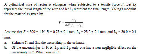 A cylindrical wire of radius R elongates when subjected to a tensile force F. Let Lo
represent the initial length of the wire and let L1 represent the final length. Young's modulus
for the material is given by
FL,
*R°(L, - L,)
Assume that F = 800 = 1 N, R = 0.75 ± 0.1 mm, Lo = 25.0 ± 0.1 mm, and L1 = 30.0 ± 0.1
mm.
Estimate Y, and find the uncertainty in the estimate.
a.
b.
Of the uncertaintțes in F, R, Lo, and L1. only one has a non-negligible effect on the
uncertainty in Y. Which one is it?

