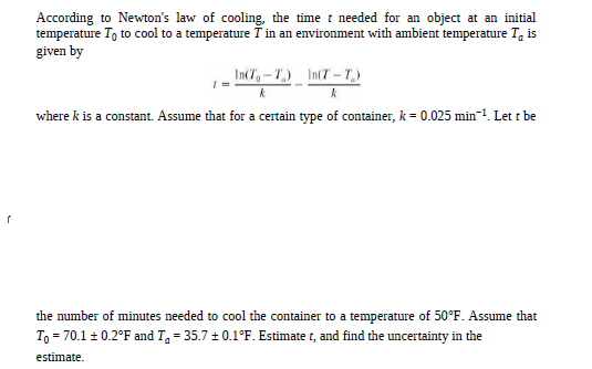 According to Newton's law of cooling, the time t needed for an object at an initial
temperature To to cool to a temperature T in an environment with ambient temperature T, is
given by
In(T,-T) In(T -T)
where k is a constant. Assume that for a certain type of container, k = 0.025 min-1. Let t be
the number of minutes needed to cool the container to a temperature of 50°F. Assume that
To = 70.1 + 0.2°F and Ta = 35.7 + 0.1°F. Estimate t, and find the uncertainty in the
estimate.
