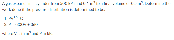 A gas expands in a cylinder from 500 kPa and 0.1 m3 to a final volume of 0.5 m3. Determine the
work done if the pressure distribution is determined to be:
1. PV1.5=C
2. P = -300V + 360
where V is in m3 and P in kPa.
