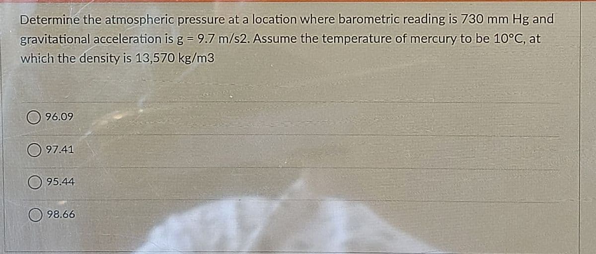 Determine the atmospheric pressure at a location where barometric reading is 730 mm Hg and
gravitational acceleration is g = 9.7 m/s2. Assume the temperature of mercury to be 10°C, at
which the density is 13,570 kg/m3
96.09
O 97.41
95.44
98.66
