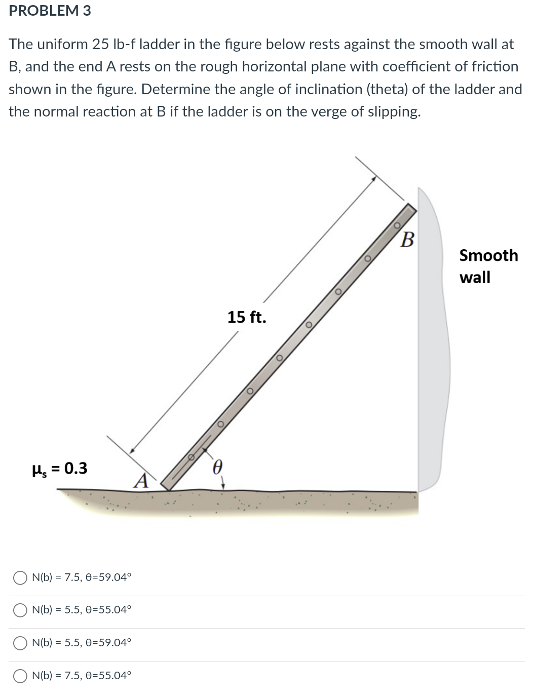 PROBLEM 3
The uniform 25 lb-f ladder in the figure below rests against the smooth wall at
B, and the end A rests on the rough horizontal plane with coefficient of friction
shown in the figure. Determine the angle of inclination (theta) of the ladder and
the normal reaction at B if the ladder is on the verge of slipping.
B
Smooth
wall
15 ft.
Hg = 0.3
A
N(b) = 7.5, 0=59.04°
N(b) = 5.5, 0=55.04°
N(b) = 5.5, 0=59.04°
N(b) = 7.5, 0=55.04°
