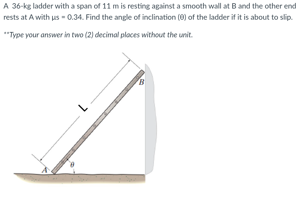 A 36-kg ladder with a span of 11 m is resting against a smooth wall at B and the other end
rests at A with us
0.34. Find the angle of inclination (0) of the ladder if it is about to slip.
**Type your answer in two (2) decimal places without the unit.
B.
