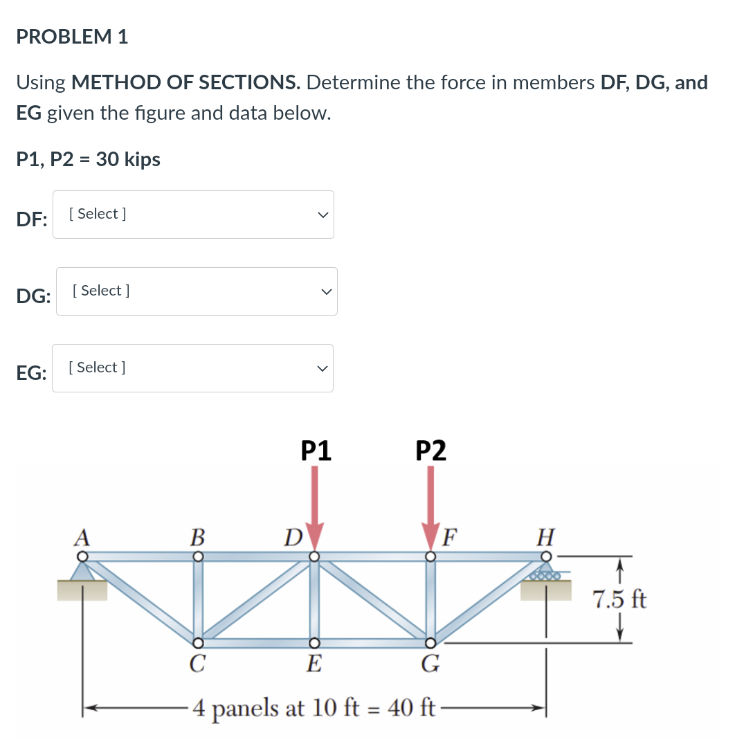 PROBLEM 1
Using METHOD OF SECTIONS. Determine the force in members DF, DG, and
EG given the figure and data below.
P1, P2 = 30 kips
DF:
[ Select ]
DG:
[ Select ]
EG: [ Select ]
P1
P2
A
В
D
F
H
7.5 ft
C
E
4 panels at 10 ft = 40 ft
