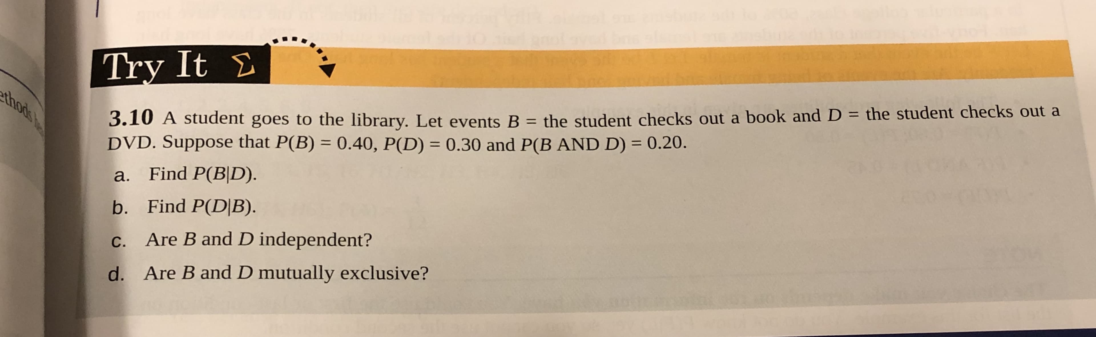 Try It Σ
3.10 A student goes to the library. Let events B - the student checks out a book and D - the student checks out a
DVD. Suppose that P(B) 0.40, P(D) 0.30 and P(B AND D)0.20.
a. Find P(B|D).
b. Find P(DIB)
c. Are B and D independent?
d. Are B and D mutually exclusive?
