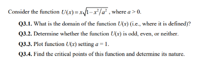 Consider the function
U(x)=x√(1-x²/a², where a > 0.
Q3.1. What is the domain of the function U(x) (i.e., where it is defined)?
Q3.2. Determine whether the function U(x) is odd, even, or neither.
Q3.3. Plot function U(x) setting a = 1.
Q3.4. Find the critical points of this function and determine its nature.