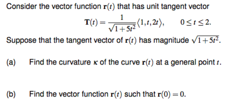 Consider the vector function r(t) that has unit tangent vector
T(t)=
1
√1+5t²
(1,1,2t), 0≤t≤2.
Suppose that the tangent vector of r(t) has magnitude ✓1+5t².
Find the curvature x of the curve r(t) at a general point t.
(a)
(b)
Find the vector function r(t) such that r(0) = 0.