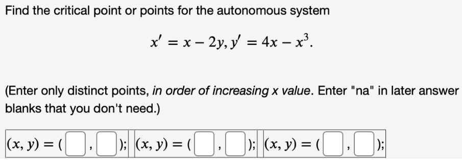 Find the critical point or points for the autonomous system
x' = x - 2y, y' = 4x − x³.
-
(Enter only distinct points, in order of increasing x value. Enter "na" in later answer
blanks that you don't need.)
(x, y) = ( , ); (x, y) = (, ); (x, y) = (,);