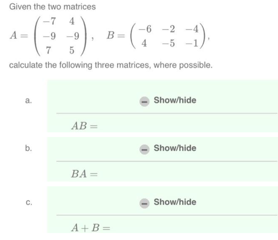 Given the two matrices
-7 4
-6-2
(9) - ( 3 )
B =
4 -5
7
5
calculate the following three matrices, where possible.
A =
a.
b.
C.
AB=
BA=
A+B=
Show/hide
Show/hide
Show/hide