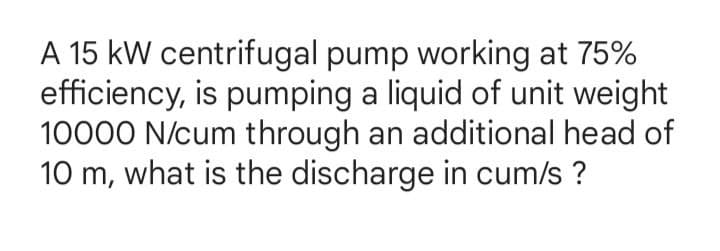 A 15 kW centrifugal pump working at 75%
efficiency, is pumping a liquid of unit weight
10000 N/cum through an additional head of
10 m, what is the discharge in cum/s ?