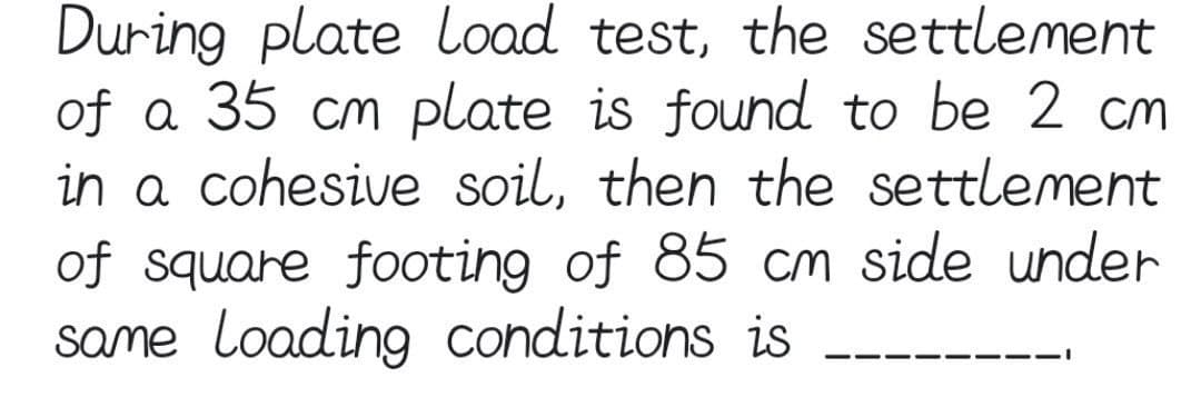 During plate Load test, the settlement
of a 35 cm plate is found to be 2 cm
in a cohesive soil, then the settlement
of square footing of 85 cm side under
same Loading conditions is