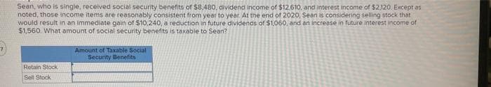 Sean, who is single, received social security benefits of $8,480, dividend income of $12.610, and interest income of $2,120. Except as
noted, those income items are reasonably consistent from year to year. At the end of 2020, Sean is considering selling stock that
would result in an Immediate gain of $10,240, a reduction in future dividends of $1,060, and an increase in future Interest income of
$1,560. What amount of social security benefits is taxabie to Sean?
Amount of Taxable Social
Security Benefits
Retain Stock
Sell Stock
