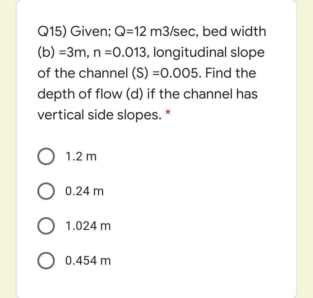 Q15) Given; Q=12 m3/sec, bed width
(b) =3m, n =0.013, longitudinal slope
of the channel (S) =0.005. Find the
depth of flow (d) if the channel has
vertical side slopes.
O 1.2 m
0.24 m
O 1.024 m
O 0.454 m
