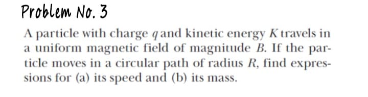 Problem No. 3
A particle with charge qand kinetic energy K travels in
a uniform magnetic field of magnitude B. If the par-
ticle moves in a circular path of radius R, find expres-
sions for (a) its speed and (b) its mass.
