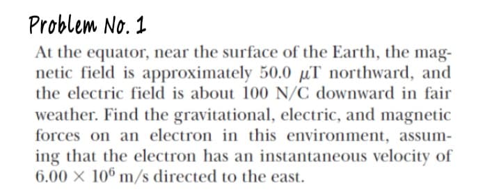 Problem No. 1
At the equator, near the surface of the Earth, the mag-
netic field is approximately 50.0 µT northward, and
the electric field is about 100 N/C downward in fair
weather. Find the gravitational, electric, and magnetic
forces on an electron in this environment, assum-
ing that the electron has an instantaneous velocity of
6.00 X 106 m/s directed to the east.
