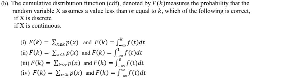 (b). The cumulative distribution function (cdf), denoted by F (k)measures the probability that the
random variable X assumes a value less than or equal to k, which of the following is correct,
if X is discrete
if X is continuous.
Exsk P(x) and F(k) = S*f(t)dt
Exsk P(x) and F(k) = Lf(t)dt
Lf(t)dt
(iv) F(k) = Exsk P(x) and F(k) = [f(t)dt
(i) F(k)
(ii) F (k) =
(iii) F(k) = EksxP(x) and F (k) =
