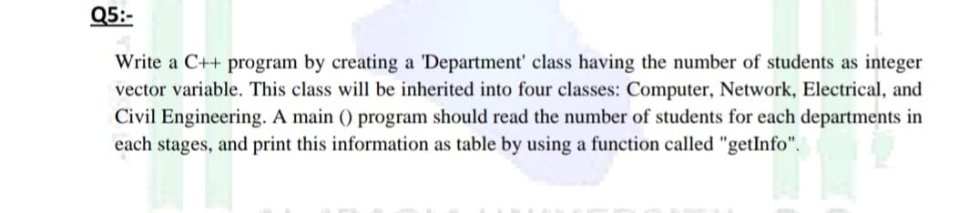 Q5:-
Write a C++ program by creating a 'Department' class having the number of students as integer
vector variable. This class will be inherited into four classes: Computer, Network, Electrical, and
Civil Engineering. A main () program should read the number of students for each departments in
each stages, and print this information as table by using a function called "getInfo".
