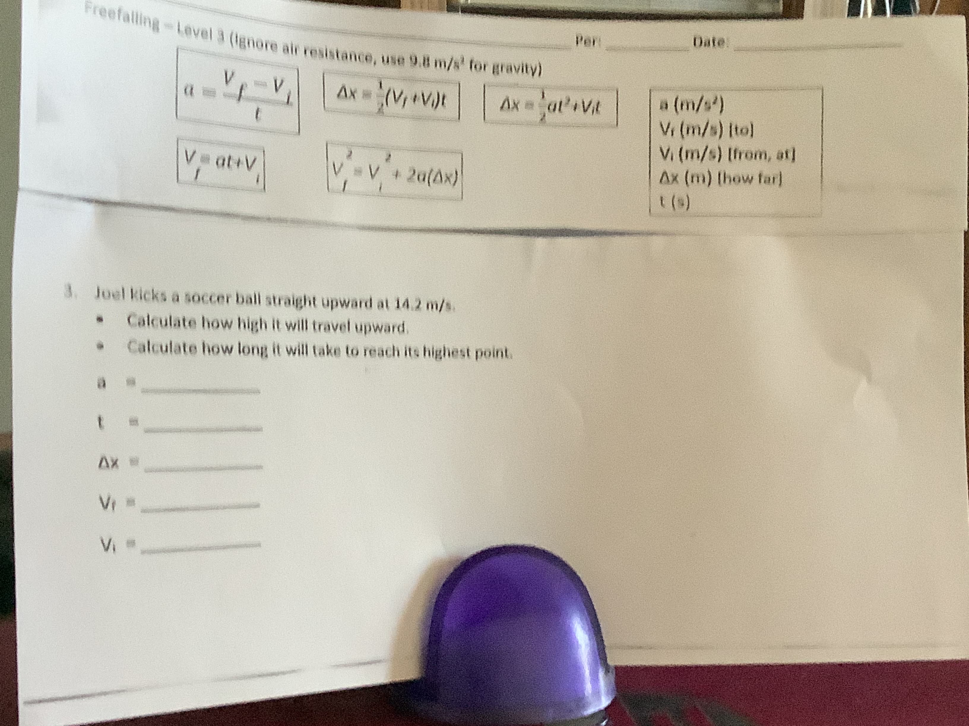 reefalling-Level 3 (lanore alr resistance, use 9.8 m/s' for gravity
Date:
Per:
a (m/s)
Vi (m/s) [to]
Vi (m/s) [from, at]
Ax (m) (how far]
V V + 2a(Ax)
3. Joel kicks a soccer ball straight upward at 14.2 m/s.
Calculate how high it will travel upward.
Calculate how long it will take to reach its highest point.
Freefalling-Level 3 (Ignore air resistance, use 9.8 m/s' for gravity)
