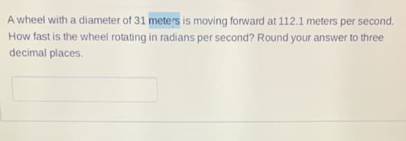 A wheel with a diameter of 31 meters is moving forward at 112.1 meters per second.
How fast is the wheel rotating in radians per second? Round your answer to three
decimal places.
